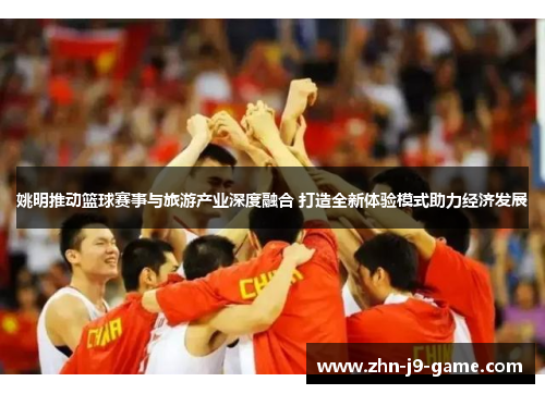 姚明推动篮球赛事与旅游产业深度融合 打造全新体验模式助力经济发展 姚明推动篮球赛事与旅游产业深度融合 打造全新体验模式助力经济发展