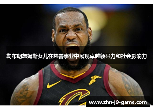 勒布朗詹姆斯女儿在慈善事业中展现卓越领导力和社会影响力 勒布朗詹姆斯女儿在慈善事业中展现卓越领导力和社会影响力