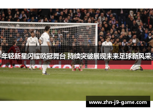 年轻新星闪耀欧冠舞台 持续突破展现未来足球新风采 年轻新星闪耀欧冠舞台 持续突破展现未来足球新风采