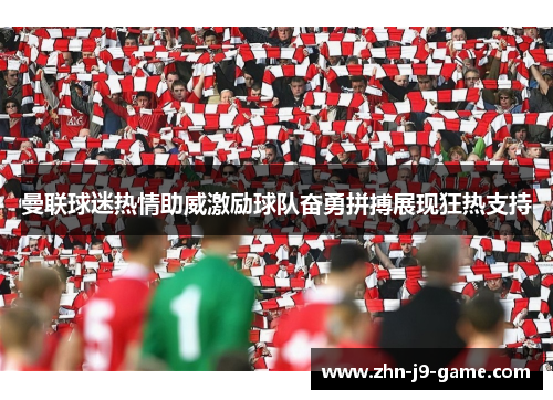 曼联球迷热情助威激励球队奋勇拼搏展现狂热支持 曼联球迷热情助威激励球队奋勇拼搏展现狂热支持