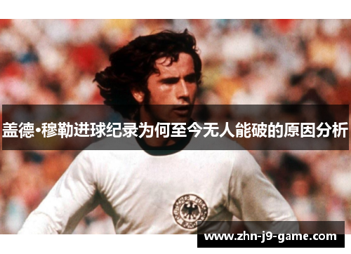 盖德·穆勒进球纪录为何至今无人能破的原因分析 盖德·穆勒进球纪录为何至今无人能破的原因分析