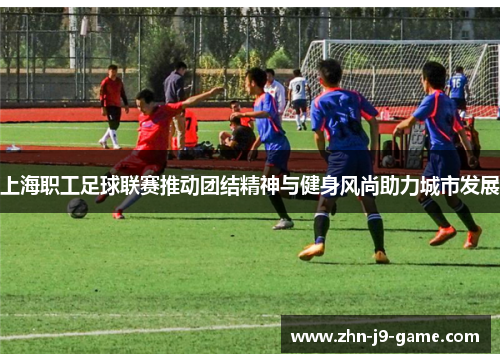 上海职工足球联赛推动团结精神与健身风尚助力城市发展 上海职工足球联赛推动团结精神与健身风尚助力城市发展