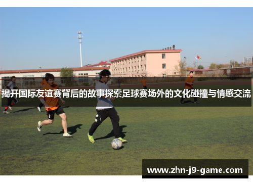 揭开国际友谊赛背后的故事探索足球赛场外的文化碰撞与情感交流 揭开国际友谊赛背后的故事探索足球赛场外的文化碰撞与情感交流