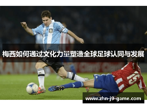 梅西如何通过文化力量塑造全球足球认同与发展 梅西如何通过文化力量塑造全球足球认同与发展