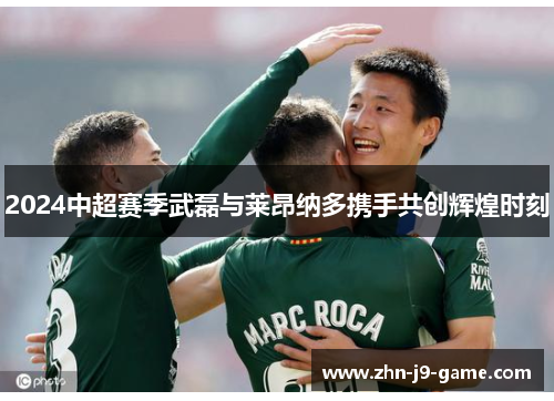 2024中超赛季武磊与莱昂纳多携手共创辉煌时刻 2024中超赛季武磊与莱昂纳多携手共创辉煌时刻