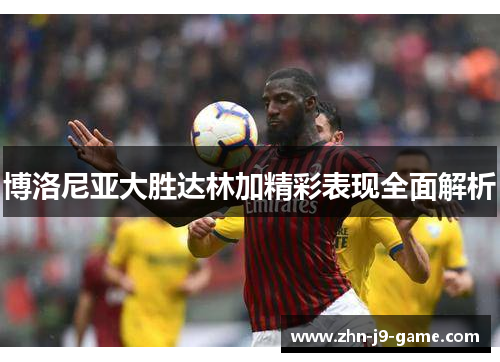 博洛尼亚大胜达林加精彩表现全面解析 博洛尼亚大胜达林加精彩表现全面解析