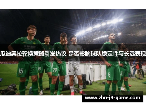 瓜迪奥拉轮换策略引发热议 是否影响球队稳定性与长远表现 瓜迪奥拉轮换策略引发热议 是否影响球队稳定性与长远表现