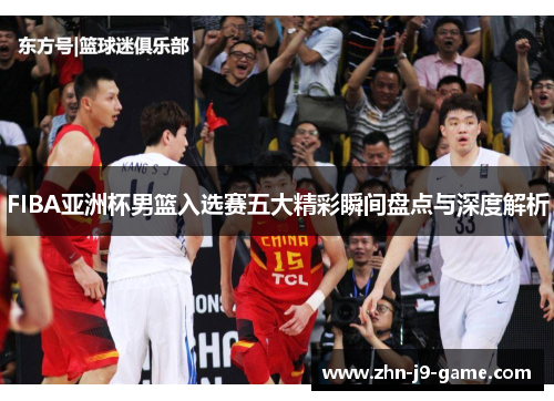FIBA亚洲杯男篮入选赛五大精彩瞬间盘点与深度解析 FIBA亚洲杯男篮入选赛五大精彩瞬间盘点与深度解析
