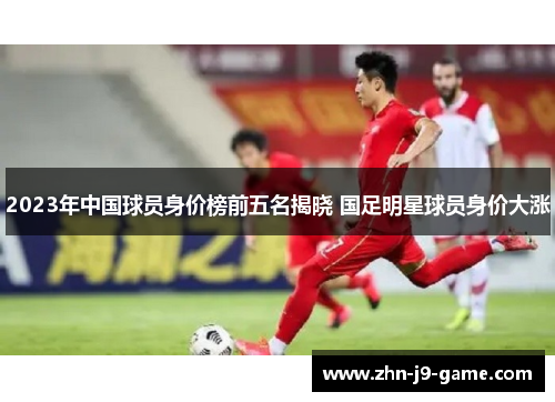 2023年中国球员身价榜前五名揭晓 国足明星球员身价大涨 2023年中国球员身价榜前五名揭晓 国足明星球员身价大涨
