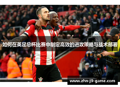 如何在英足总杯比赛中制定高效的进攻策略与战术部署 如何在英足总杯比赛中制定高效的进攻策略与战术部署