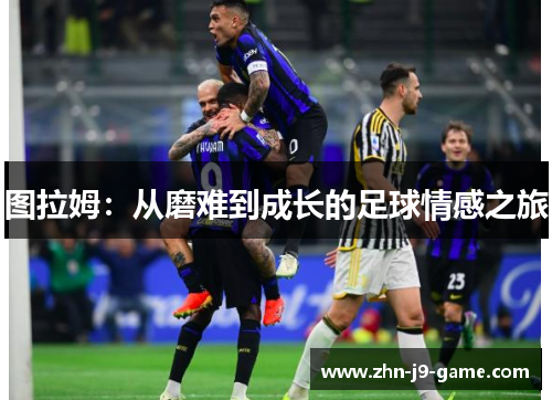 图拉姆:从磨难到成长的足球情感之旅 图拉姆:从磨难到成长的足球情感之旅