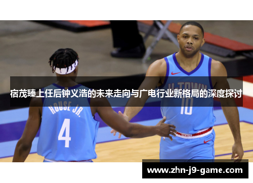 宿茂臻上任后钟义浩的未来走向与广电行业新格局的深度探讨 宿茂臻上任后钟义浩的未来走向与广电行业新格局的深度探讨
