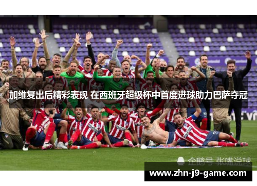 加维复出后精彩表现 在西班牙超级杯中首度进球助力巴萨夺冠 加维复出后精彩表现 在西班牙超级杯中首度进球助力巴萨夺冠