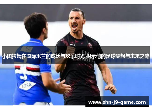 小图拉姆在国际米兰的成长与欢乐时光 揭示他的足球梦想与未来之路 小图拉姆在国际米兰的成长与欢乐时光 揭示他的足球梦想与未来之路