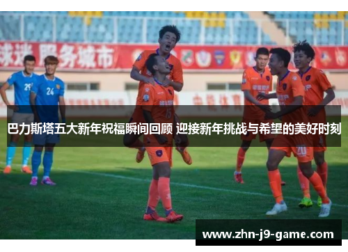 巴力斯塔五大新年祝福瞬间回顾 迎接新年挑战与希望的美好时刻 巴力斯塔五大新年祝福瞬间回顾 迎接新年挑战与希望的美好时刻