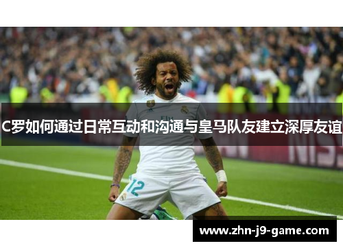 C罗如何通过日常互动和沟通与皇马队友建立深厚友谊 C罗如何通过日常互动和沟通与皇马队友建立深厚友谊