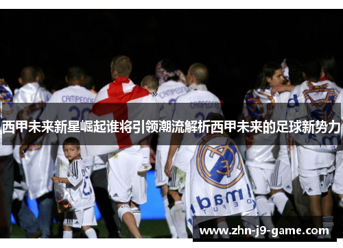 西甲未来新星崛起谁将引领潮流解析西甲未来的足球新势力 西甲未来新星崛起谁将引领潮流解析西甲未来的足球新势力