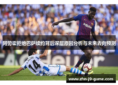 阿劳霍拒绝巴萨续约背后深层原因分析与未来去向预测 阿劳霍拒绝巴萨续约背后深层原因分析与未来去向预测