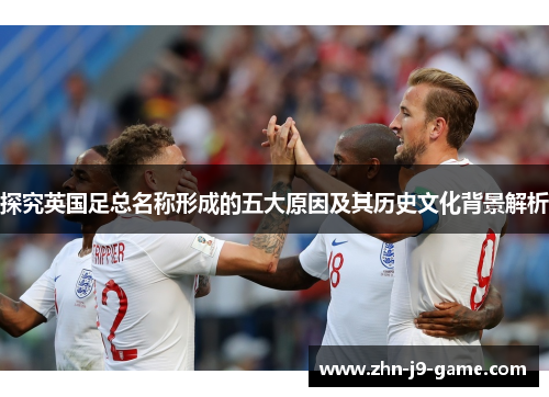探究英国足总名称形成的五大原因及其历史文化背景解析 探究英国足总名称形成的五大原因及其历史文化背景解析